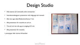 BERGHS SCHOOL OF COMMUNICATION
Design Studio
• Hela teamet och eventuella andra intressenter
• Interaktionsdesignern presenterar mål, målgrupp och ramverk
• Alla ritar egna idéer/flöden/wireframes 7 min
• Alla presenterar för varandra en och en
• Två och två ritar alla upp en omgång till 5 min
• Alla presenterar för varandra
= prototyper eller stories till boarden
22
 