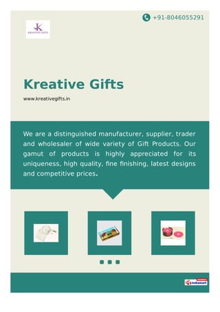 +91-8046055291
Kreative Gifts
www.kreativegifts.in
We are a distinguished manufacturer, supplier, trader
and wholesaler of wide variety of Gift Products. Our
gamut of products is highly appreciated for its
uniqueness, high quality, ﬁne ﬁnishing, latest designs
and competitive prices.
 