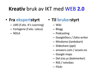 Kreativ  bruk av IKT med  WEB  2.0 Fra  ekspert styrt LMS (f.eks. It’s Learning) Forlagene (f.eks. Lokus) NDLA Til  bruker styrt Wiki Blogg Podcasting GoogleDocs / Zoho writer Mindomo (tankekart) ݺߣshare (ppt) answers.com / sesam.no Google maps Del.icio.us (bokmerker) RSS / netvibes Flickr 