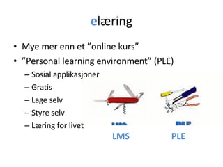 e læring Mye mer enn et ”online kurs” ” Personal learning environment” (PLE) Sosial applikasjoner Gratis Lage selv Styre selv Læring for livet LMS PLE 