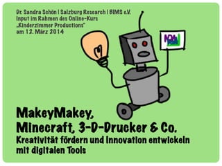 MakeyMakey,
Minecraft, 3-D-Drucker & Co.
Kreativität fördern und Innovation entwickeln
mit digitalen Tools
Dr. Sandra Schön | Salzburg Research | BIMS e.V.
Input im Rahmen des Online-Kurs
„Kinderzimmer Productions“
am 12. März 2014
 