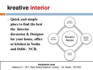 kreative interior 
 Quick and simple 
place to find the best 
the Interior 
decorator & Designer 
for your home, office 
or kitchen in Noida 
and Delhi - NCR. 
Interior 
decorator 
Kreative 
Interior 
Modular 
kitchen 
dealers 
Home 
Interior 
Interior 
designer 
kreativeint.com 
Address C - 427, Near Noida Stadium, Sector - 10, Noida - 201303 
