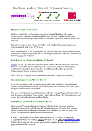  
                                                                                                  


Pinnen Sie auch Ihre Videos!

Vielleicht sind Sie für ein Unternehmen verantwortlich das Maschinen oder andere
Investitionsgüter produziert und Online-Videos nutzt um diese Produkte und die damit
verbundenen Dienstleistungen zu vermarkten. Sie könnten sogar “Wie geht das”-Lernvideos
einsetzen.

Typischerweise laden diese Firmen ihre Videos nach YouTube hoch und integrieren sie
selbstverständlich auch in ihre WEB-Seite.

Diese Videos konnten in der Vergangenheit nur von YouTube nach Pinterest gepinnt werden.
Pinterest hat aber jetzt angekündigt, dass es zukünftig auch möglich sein wird, Videos von der
Plattform Vimeo aus zu pinnen.

Erstellen Sie ein “Hinter den Kulissen”-Board!

Hubspot aus den USA personalisierte den eigenen Pinterest-Auftritt durch ein “Hinter den
Kulissen”-Board. Die Mitarbeiter können dort Fotos von sich und ihrem Arbeitsalltag
veröffentlichen. Gerade in dieser Branche verschaffte dieses Board die gewünschte
Aufmerksamkeit für den gesamten Auftritt.

Diese Taktik zur Erlangung von Aufmerksamkeit verbreitet sich inzwischen weiter.

Implementieren Sie ein “Event”-Board!

Wenn Ihr Unternehmen eine Veranstaltung durchführt, egal ob jährlich, regelmäßig oder
einmalig, dann publizieren Sie Fotos von den Referenten und Teilnehmern auf einem eigens
dafür geschaffenen Board auf Pinterest.

Man kann es fast garantieren: die Teilnehmer werden die Fotos per Repin verbreiten und wohl
auch den einen oder anderen Tweet senden – dies wiederum fördert Ihre Veranstaltungen und
ergänzt die Viralität Ihrer Inhalte und Ihrer Marke.

Erstellen Sie ein Buch-Cover-Pinterest-Board!

Viele versierte Vermarkter haben die Kraft von E-Books für ihr Marketing entdeckt,
unabhängig davon ob sie im B2B- oder B2C-Bereicht tätig sind. Wenn Sie dazu gehören
sollten Sie nicht vergessen Bilder der Titelseite Ihrer E-Books (oder auch des gedruckten
Buches) in einem Board auf Pinterest zu veröffentlichen.
                                                                                                  
ROHINIE.COM Limited . 6 Bath Street . Ashby de la Zouch . LE65 2FH . UK Registered 
in England and Wales No. 7590879 Telefon: +44 1530 588476 E‐Mail: blog@rohinie.com 
Twitter: @rohiniecomde Internet: www.rohinie.com (english) & www.rohinie.eu (deutsch)  
Blog: rohiniecom.blogspot.co.uk 
 