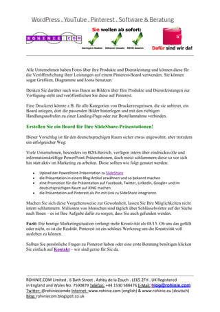  
                                                                                                 


Alle Unternehmen haben Fotos über ihre Produkte und Dienstleistung und können diese für
die Veröffentlichung ihrer Leistungen auf einem Pinterest-Board verwenden. Sie können
sogar Grafiken, Diagramme und Icons benutzen.

Denken Sie darüber nach was Ihnen an Bildern über Ihre Produkte und Dienstleistungen zur
Verfügung steht und veröffentlichen Sie diese auf Pinterest.

Eine Druckerei könnte z.B. für alle Kategorien von Druckerzeugnissen, die sie anbietet, ein
Board anlegen, dort die passenden Bilder hinterlegen und mit den richtigen
Handlungsaufrufen zu einer Landing-Page oder zur Bestellannahme verbinden.

Erstellen Sie ein Board für Ihre SlideShare-Präsentationen!

Dieser Vorschlag ist für den deutschsprachigen Raum sicher etwas ungewohnt, aber trotzdem
ein erfolgreicher Weg:

Viele Unternehmen, besonders im B2B-Bereich, verfügen intern über eindrucksvolle und
informationskräftige PowerPoint-Präsentationen, doch meist schlummern diese so vor sich
hin statt aktiv im Marketing zu arbeiten. Diese sollten wie folgt genutzt werden:

   •   Upload der PowerPoint‐Präsentation zu SlideShare 
   •   die Präsentation in einem Blog‐Artikel erwähnen und so bekannt machen 
   •   eine Promotion für die Präsentation auf Facebook, Twitter, LinkedIn, Google+ und im 
       deutschsprachigen Raum auf XING machen 
   •   die Präsentation auf Pinterest als Pin mit Link zu SlideShare integrieren 

Machen Sie sich diese Vorgehensweise zur Gewohnheit, lassen Sie Ihre Möglichkeiten nicht
intern schlummern. Millionen von Menschen sind täglich über Schlüsselwörter auf der Suche
nach Ihnen – es ist Ihre Aufgabe dafür zu sorgen, dass Sie auch gefunden werden.

Fazit: Die heutige Marketingsituation verlangt mehr Kreativität als 08/15. Ob uns das gefällt
oder nicht, es ist die Realität. Pinterest ist ein schönes Werkzeug um die Kreativität voll
ausleben zu können.

Sollten Sie persönliche Fragen zu Pinterest haben oder eine erste Beratung benötigen klicken
Sie einfach auf Kontakt – wir sind gerne für Sie da.




                                                                                                 
ROHINIE.COM Limited . 6 Bath Street . Ashby de la Zouch . LE65 2FH . UK Registered 
in England and Wales No. 7590879 Telefon: +44 1530 588476 E‐Mail: blog@rohinie.com 
Twitter: @rohiniecomde Internet: www.rohinie.com (english) & www.rohinie.eu (deutsch)  
Blog: rohiniecom.blogspot.co.uk 
 