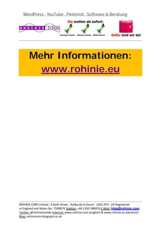  
                                                                                           




       Mehr Informationen:
         www.rohinie.eu
 




                                                                                           
ROHINIE.COM Limited . 6 Bath Street . Ashby de la Zouch . LE65 2FH . UK Registered 
in England and Wales No. 7590879 Telefon: +44 1530 588476 E‐Mail: blog@rohinie.com 
Twitter: @rohiniecomde Internet: www.rohinie.com (english) & www.rohinie.eu (deutsch)  
Blog: rohiniecom.blogspot.co.uk 
 