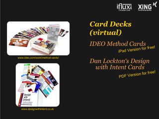 Card Decks
                                  (virtual)
                                  IDEO Method Cards                e!
                                                     i on f or fr e
                                           iPad Vers
www.ideo.com/work/method-cards/
                                  Dan Lockton‘s Design
                                   with Intent Cards
                                                        n for fr ee!
                                           PD F V ersio




  www.designwithintent.co.uk
 