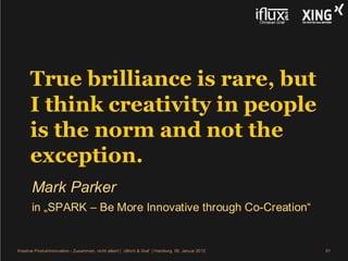 True brilliance is rare, but
      I think creativity in people
      is the norm and not the
      exception.
       Mark Parker
       in „SPARK – Be More Innovative through Co-Creation“


Kreative Produktinnovation - Zusammen, nicht allein! | Ullrich & Graf | Hamburg, 09. Januar 2012   61
 