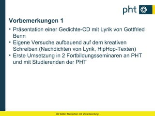 Vorbemerkungen 1
• Präsentation einer Gedichte-CD mit Lyrik von Gottfried
  Benn
• Eigene Versuche aufbauend auf dem kreativen
  Schreiben (Nachdichten von Lyrik, HipHop-Texten)
• Erste Umsetzung in 2 Fortbildungsseminaren an PHT
  und mit Studierenden der PHT




                   Wir bilden Menschen mit Verantwortung
 
