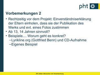 Vorbemerkungen 2
• Rechtzeitig vor dem Projekt: Einverständniserklärung
  der Eltern einholen, dass sie der Publikation des
  Werks und evt. eines Fotos zustimmen
• Ab 13, 14 Jahren sinnvoll?
• Beispiele.... Worum geht es konkret?
  – Lyrikline.org (Gottfried Benn) und CD-Aufnahme
  – Eigenes Beispiel




                   Wir bilden Menschen mit Verantwortung
 