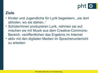 Ziele
• Kinder und Jugendliche für Lyrik begeistern, „sie dort
  abholen, wo sie stehen..“
• Schüler/innen produzieren Lyrik, nehmen sie auf,
  mischen sie mit Musik aus dem Creative-Commons-
  Bereich, veröffentlichen das Ergebnis im Internet
• aktiv mit den digitalen Medien im Sprachenunterricht
  zu arbeiten




                   Wir bilden Menschen mit Verantwortung
 