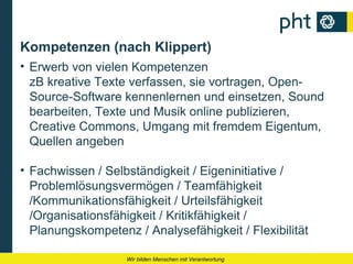 Kompetenzen (nach Klippert)
• Erwerb von vielen Kompetenzen
  zB kreative Texte verfassen, sie vortragen, Open-
  Source-Software kennenlernen und einsetzen, Sound
  bearbeiten, Texte und Musik online publizieren,
  Creative Commons, Umgang mit fremdem Eigentum,
  Quellen angeben

• Fachwissen / Selbständigkeit / Eigeninitiative /
  Problemlösungsvermögen / Teamfähigkeit
  /Kommunikationsfähigkeit / Urteilsfähigkeit
  /Organisationsfähigkeit / Kritikfähigkeit /
  Planungskompetenz / Analysefähigkeit / Flexibilität

                   Wir bilden Menschen mit Verantwortung
 