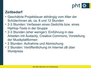 Zeitbedarf
• Geschätzte Projektdauer abhängig vom Alter der
  Schüler/innen ab, ca. 8 und 12 Stunden
• 2-3 Stunden: Verfassen eines Gedichts bzw. eines
  HipHop-Texts in der Gruppe
• 2-3 Stunden (eher weniger): Einführung in das
  Arbeiten mit Audacity, Creative Commons, Vorstellung
  der Musikplattformen
• 2 Stunden: Aufnahme und Abmischung
• 2 Stunden: Veröffentlichung im Internet zB über
  Wordpress



                  Wir bilden Menschen mit Verantwortung
 