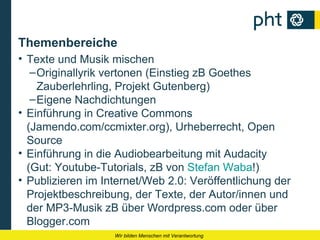 Themenbereiche
• Texte und Musik mischen
   – Originallyrik vertonen (Einstieg zB Goethes
     Zauberlehrling, Projekt Gutenberg)
   – Eigene Nachdichtungen
• Einführung in Creative Commons
  (Jamendo.com/ccmixter.org), Urheberrecht, Open
  Source
• Einführung in die Audiobearbeitung mit Audacity
  (Gut: Youtube-Tutorials, zB von Stefan Waba!)
• Publizieren im Internet/Web 2.0: Veröffentlichung der
  Projektbeschreibung, der Texte, der Autor/innen und
  der MP3-Musik zB über Wordpress.com oder über
  Blogger.com
                   Wir bilden Menschen mit Verantwortung
 