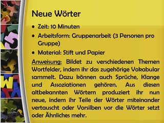 Neue Wörter
• Zeit: 10 Minuten
• Arbeitsform: Gruppenarbeit (3 Personen pro
   Gruppe)
• Material: Stift und Papier
Anweisung: Bildet zu verschiedenen Themen
Wortfelder, indem ihr das zugehörige Vokabular
sammelt. Dazu können auch Sprüche, Klange
und Assoziationen gehören. Aus diesen
altbekannten Wörtern produziert ihr nun
neue, indem ihr Teile der Wörter miteinander
vertauscht oder Vorsilben vor die Wörter setzt
oder Ähnliches mehr.
 