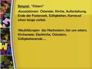 Beispiel: “Ostern”
Assoziationen: Ostereier, Kirche, Auferstehung,
Ende der Fastenzeit, Süßigkeiten, Karneval
schon lange vorbei.

Neubildungen: das Nachostern, lass uns ostern,
Kircheneier, Eierkirche, Ostostern,
Süßigkeitenende ...
 