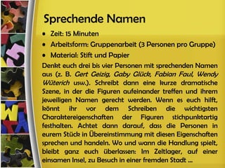 Sprechende Namen
• Zeit: 15 Minuten
• Arbeitsform: Gruppenarbeit (3 Personen pro Gruppe)
• Material: Stift und Papier
Denkt euch drei bis vier Personen mit sprechenden Namen
aus (z. B. Gert Geizig, Gaby Glück, Fabian Faul, Wendy
Wüterich usw.). Schreibt dann eine kurze dramatische
Szene, in der die Figuren aufeinander treffen und ihrem
jeweiligen Namen gerecht werden. Wenn es euch hilft,
könnt ihr vor dem Schreiben die wichtigsten
Charaktereigenschaften der Figuren stichpunktartig
festhalten. Achtet dann darauf, dass die Personen in
eurem Stück in Übereinstimmung mit diesen Eigenschaften
sprechen und handeln. Wo und wann die Handlung spielt,
bleibt ganz euch überlassen: Im Zeltlager, auf einer
einsamen Insel, zu Besuch in einer fremden Stadt ...
 