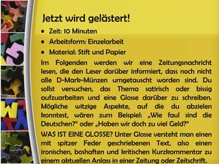 Jetzt wird gelästert!
• Zeit: 10 Minuten
• Arbeitsform: Einzelarbeit
• Material: Stift und Papier
Im Folgenden werden wir eine Zeitungsnachricht
lesen, die den Leser darüber informiert, dass noch nicht
alle D-Mark-Münzen umgetauscht worden sind. Du
sollst versuchen, das Thema satirisch oder bissig
aufzuarbeiten und eine Glosse darüber zu schreiben.
Mögliche witzige Aspekte, auf die du abzielen
konntest, wären zum Beispiel: „Wie faul sind die
Deutschen?“ oder „Haben wir doch zu viel Geld?“
WAS IST EINE GLOSSE? Unter Glosse versteht man einen
mit spitzer Feder geschriebenen Text, also einen
ironischen, boshaften und kritischen Kurzkommentar zu
einem aktuellen Anlass in einer Zeitung oder Zeitschrift.
 