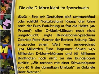 Die alte D-Mark klebt im Sparschwein
Berlin - Sind wir Deutschen bloß umtauschfaul
oder schlicht Nostalgiefans? Knapp drei Jahre
nach der Euro-Einführung ist fast die Hälfte (46
Prozent) aller D-Mark-Münzen noch nicht
umgetauscht, sagte Bundesbank-Sprecherin
Gabriele Reitz-Werner der Berliner Zeitung. Dies
entspreche einem Wert von umgerechnet
3,74 Milliarden Euro. Insgesamt flossen 24,5
Milliarden D-Mark-Münzen und 191 Millionen
Banknoten noch nicht an die Bundesbank
zurück. „Wir rechnen mit einer Schwundquote
von 40 % des damaligen Umlaufs“, so Gabriele
Reitz-Werner."
 
