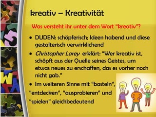 kreativ – Kreativität
Was versteht ihr unter dem Wort “kreativ”?
• DUDEN: schöpferisch; Ideen habend und diese
   gestalterisch verwirklichend
• Christopher Lorey erklärt: “Wer kreativ ist,
   schöpft aus der Quelle seines Geistes, um
   etwas neues zu erschaffen, das es vorher noch
   nicht gab.”
• Im weiteren Sinne mit “basteln”,
“entdecken”, “ausprobieren” und
“spielen” gleichbedeutend
 