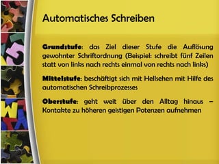 Automatisches Schreiben

Grundstufe: das Ziel dieser Stufe die Auflösung
gewohnter Schriftordnung (Beispiel: schreibt fünf Zeilen
statt von links nach rechts einmal von rechts nach links)
Mittelstufe: beschäftigt sich mit Hellsehen mit Hilfe des
automatischen Schreibprozesses
Oberstufe: geht weit über den Alltag hinaus –
Kontakte zu höheren geistigen Potenzen aufnehmen
 