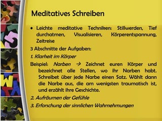 Meditatives Schreiben
• Leichte meditative Techniken: Stillwerden, Tief
   durchatmen,     Visualisieren, Körperentspannung,
   Zeitreise
3 Abschnitte der Aufgaben:
1. Klarheit im Körper
Beispiel: Narben  Zeichnet euren Körper und
   bezeichnet alle Stellen, wo ihr Narben habt.
   Schreibet über jede Narbe einen Satz. Wählt dann
   die Narbe aus, die am wenigsten traumatisch ist,
   und erzählt ihre Geschichte.
2. Aufräumen der Gefühle
3. Erforschung der sinnlichen Wahrnehmungen
 