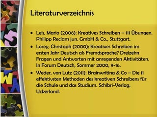 Literaturverzeichnis

• Leis, Mario (2006): Kreatives Schreiben – 111 Übungen.
  Philipp Reclam jun. GmbH & Co., Stuttgart.
• Lorey, Christoph (2000): Kreatives Schreiben im
  ersten Jahr Deutsch als Fremdsprache? Dreizehn
  Fragen und Antworten mit anregenden Aktivitäten.
  In Forum Deutsch, Sommer 2000, 9-16.
• Weder, von Lutz (2011): Brainwriting & Co – Die 11
  effektivsten Methoden des kreativen Schreibens für
  die Schule und das Studium. Schibri-Verlag,
  Uckerland.
 