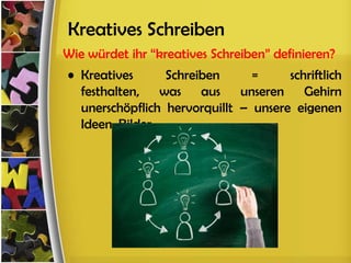 Kreatives Schreiben
Wie würdet ihr “kreatives Schreiben” definieren?
• Kreatives      Schreiben      =     schriftlich
  festhalten, was aus unseren Gehirn
  unerschöpflich hervorquillt – unsere eigenen
  Ideen, Bilder
 