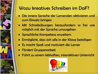 Wozu kreatives Schreiben im DaF?
• Die innere Sprache der Lernenden aktivieren und
  zum Einsatz bringen
• Mit Schreibübungen herausfordern so frei wie
  möglich mit der Sprache umzugehen
• Sprachliche Kompetenz erweitern
• Ermöglicht, dass sich alle in der Klasse beteiligen
• Es macht Spaß und motiviert die Lerner
• Fördert Gruppenarbeit
• Führt zu einem lebhaften, interaktiven Unterricht
 