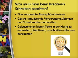 Was muss man beim kreativen
Schreiben beachten?
• Eine entspannte Atmosphäre kreieren
• Geistig stimulierende Vorbereitungsübungen
  und Schreibmuster vorbereiten
• Gelegenheiten bieten Texte in der Klasse zu
  entwerfen, diskutieren, umschreiben oder neu
  konzipieren
 