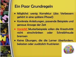 Ein Paar Grundregeln
• Möglichst wenig Korrektur (das Verbessern
  gehört in eine spätere Phase!)
• Konkrete Anleitungen, passende Beispiele und
  genaue Ansage der Zeit
• Vorsicht! Musterbeispiele sollen die Kreativität
  nicht einschränken oder Schreibfreude
  bremsen
• Keine Übungen, die die Lerner überfordern,
  belasten oder zusätzlich frustrieren
 