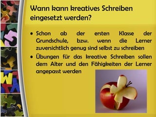 Wann kann kreatives Schreiben
eingesetzt werden?
• Schon     ab     der    ersten     Klasse    der
  Grundschule, bzw. wenn die Lerner
  zuversichtlich genug sind selbst zu schreiben
• Übungen für das kreative Schreiben sollen
  dem Alter und den Fähigkeiten der Lerner
  angepasst werden
 