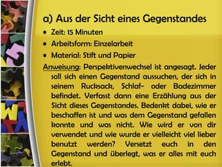 a) Aus der Sicht eines Gegenstandes
• Zeit: 15 Minuten
• Arbeitsform: Einzelarbeit
• Material: Stift und Papier
Anweisung: Perspektivenwechsel ist angesagt. Jeder
  soll sich einen Gegenstand aussuchen, der sich in
  seinem Rucksack, Schlaf- oder Badezimmer
  befindet. Verfasst dann eine Erzählung aus der
  Sicht dieses Gegenstandes. Bedenkt dabei, wie er
  beschaffen ist und was dem Gegenstand gefallen
  konnte und was nicht. Wie wird er von dir
  verwendet und wie wurde er vielleicht viel lieber
  benutzt werden? Versetzt euch in den
  Gegenstand und überlegt, was er alles mit euch
  erlebt.
 