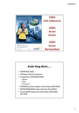 11/29/2011




           Anda Yang disini.....
• INDONESIA ASELI
• Pahlawan Devisa Indonesia
• Pengalaman INTERNATIONAL
  – Bahasa
  – Adat
  – Cara Kerja
• MINIMAL punya harapan untuk hidup LEBIH BAIK
• MENGORBANKAN waktu bersama KELUARGA
• Punya MIMPI keturunan kita hidup LEBIH BAIK
  dari KITA




                                                         1
 