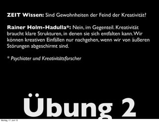 Übung 2
ZEIT Wissen: Sind Gewohnheiten der Feind der Kreativität?
Rainer Holm-Hadulla*: Nein, im Gegenteil. Kreativität
braucht klare Strukturen, in denen sie sich entfalten kann.Wir
können kreativen Einfällen nur nachgehen, wenn wir von äußeren
Störungen abgeschirmt sind.
* Psychiater und Kreativitätsforscher
Montag, 17. Juni 13
 