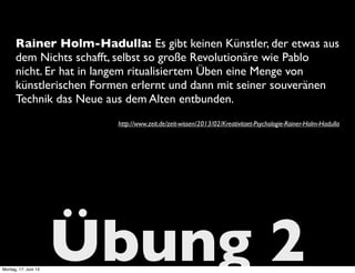 Übung 2
Rainer Holm-Hadulla: Es gibt keinen Künstler, der etwas aus
dem Nichts schafft, selbst so große Revolutionäre wie Pablo
nicht. Er hat in langem ritualisiertem Üben eine Menge von
künstlerischen Formen erlernt und dann mit seiner souveränen
Technik das Neue aus dem Alten entbunden.
http://www.zeit.de/zeit-wissen/2013/02/Kreativitaet-Psychologie-Rainer-Holm-Hadulla
Montag, 17. Juni 13
 