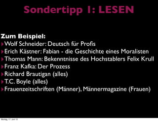 Sondertipp 1: LESEN
Zum Beispiel:
‣Wolf Schneider: Deutsch für Proﬁs
‣Erich Kästner: Fabian - die Geschichte eines Moralisten
‣Thomas Mann: Bekenntnisse des Hochstablers Felix Krull
‣Franz Kafka: Der Prozess
‣Richard Brautigan (alles)
‣T.C. Boyle (alles)
‣Frauenzeitschriften (Männer), Männermagazine (Frauen)
Montag, 17. Juni 13
 