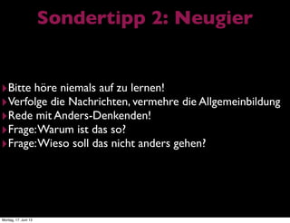 Sondertipp 2: Neugier
‣Bitte höre niemals auf zu lernen!
‣Verfolge die Nachrichten, vermehre die Allgemeinbildung
‣Rede mit Anders-Denkenden!
‣Frage:Warum ist das so?
‣Frage:Wieso soll das nicht anders gehen?
Montag, 17. Juni 13
 