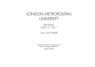 LONDON METROPOLITAN
     UNIVERSITY
         MN3006C
        WEEK 13 - 2011

        Tutor: John Threfall
                   
                   
                   
    _______________________
      Henrik Olsen Maelum
           10017001
 