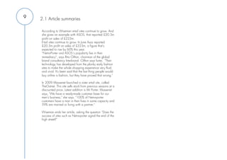 9   2.1 Article summaries
                                                                   
    According to Wiseman e-tail sites continue to grow. And        
    she gives an example with ASOS, that reported £20.3m           
    profit on sales of £223m.
    E-tail sites continue to grow. In June Asos reported
    £20.3m profit on sales of £223m, a figure that's
    expected to rise by 60% this year.
    “Net-a-Porter and ASOS´s popularity lies in their
    immediacy”, says Rita Clifton, chairman of the global
    brand consultancy Interbrand. Clifton says furter, "Their
    technology has developed from the plonky early fashion
    sites to make the whole shopping experience very fluid
    and vivid. It's been said that the last thing people would
    buy online is fashion, but they have proved that wrong."
     
    In 2009 Massenet launched a sister e-tail site, called
    TheOutnet. This site sells stock from previous seasons at a
    discounted price. Latest addition is Mr Porter. Massenet
    says, "We have a ready-made customer base for our
    men's business," she says. "100% of Net-a-porter
    customers have a man in their lives in some capacity and
    59% are married or living with a partner."
     
    Wiseman ends her article, asking the question “Does the
    success of sites such as Net-a-porter signal the end of the
    high street?”
 
