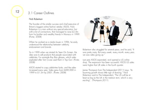 12   3.1 Career Outlines
     Nick Robertson

     The founder of the e-tailer success and chief executive of
     Britain’s biggest online fashion retailer, ASOS, Nick
     Robertson is a man without any special education, but
     with a lot of connections, that managed to raise £2.4m
     from his brother and wealthy friends in Monaco in 1999.
     (Porter, 2008)
      
     When he worked as a media buyer in 1996, he early
     understood the relationship between celebrity
     endorsement and brands.
                                                                  Robertson also struggled for several years, and he said, "It
     So in 1999 when we started As Seen On Screen, the            was pretty nasty. But every week, every month, every year,
     idea was to sell products that people associated with        we saw sales going up.”
     celebrites. For example Ray Ban glasses, which sales
     exploded after Tom Cruise used them in Top Gun. (Porter,     Last year ASOS expanded, and opened a US online
     2008)                                                        shop. The expansion has been successful. ASOS US sales
                                                                  were higher that UK sales in the fourth quarter.
     ASOS started to copy celebrities looks, and the sales
     increased every year. Sales grew from £400,000 in            James Thompson from The Independent (2011) says, “Its
     1999 to £1.5m by 2001. (Porter, 2008)                        booming growth shows little sign of slowing.” Nick
                                                                  Robertson said to The Independent, "The US will be at
                                                                  least as big as the UK in the medium term, which is very
                                                                  exciting”. (Thompson,2011)
 