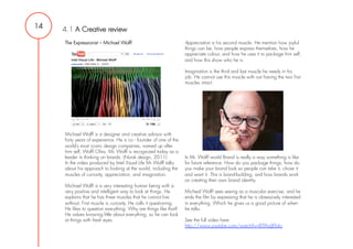 14   4.1 A Creative review
     The Expressionist – Michael Wolff                              Appreciation is his second muscle. He mention how joyful
                                                                    things can be, how people express themselves, how he
                                                                    appreciate colour, and how he uses it to package him self,
                                                                    and how this show who he is.

                                                                    Imagination is the third and last muscle he needs in his
                                                                    job. He cannot use this muscle with out having the two first
                                                                    muscles intact.




     Michael Wolff is a designer and creative advisor with
     forty years of experience. He is co - founder of one of the
     world’s most iconic design companies, named up after
     him self, Wolff Olins. Mr. Wolff is recognized today as a
     leader in thinking on brands. (Norsk design, 2011)             In Mr. Wolff world Brand is really a way something is like
     In the video produced by Intel Visual Life Mr Wolff talks      for future reference. How do you package things, how do
     about his approach to looking at the world, including the      you make your brand look so people can take it, chose it
     muscles of curiosity, appreciation, and imagination.           and want it. This is brand-building, and how brands work
                                                                    on creating their own brand identity.
     Michael Wolff is a very interesting human being with a
     very positive and intelligent way to look at things. He        Micheal Wolff sees seeing as a muscular exercise, and he
     explains that he has three muscles that he cannot live         ends the film by expressing that he is obsessively interested
     without. First muscle is curiosity. He calls it questioning.   in everything. Which he gives us a good picture of when
     He likes to question everything. Why are things like that?     he talks.
     He values knowing little about everything, so he can look
     at things with fresh eyes.                                     See the full video here:
                                                                    http://www.youtube.com/watch?v=BTfAzjBTokc
 