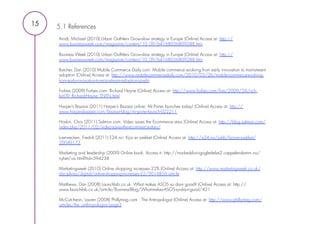 15   5.1 References
     Arndt, Michael (2010) Urban Outfitters Grow-slow strategy in Europe (Online) Access at: http://
     www.businessweek.com/magazine/content/10_09/b4168056809288.htm

     Business Week (2010) Urban Outfitters Grow-slow strategy in Europe (Online) Access at: http://
     www.businessweek.com/magazine/content/10_09/b4168056809288.htm

     Butcher, Dan (2010) Mobile Commerce Daily.com: Mobile commerce evolving from early innovation to mainstream
     adoption (Online) Access at: http://www.mobilecommercedaily.com/2010/03/26/mobile-commerce-evolving-
     from-early-innovation-to-mainstream-adoption-javelin
      
     Forbes (2009) Forbes.com: Richard Hayne (Online) Access at: http://www.forbes.com/lists/2009/54/rich-
     list-09_Richard-Hayne_TNTN.html

     Harper’s Bazaar (2011) Harper’s Bazaar online: Mr.Porter launches today! (Online) Access at: http://
     www.harpersbazaar.com/bazaar-blog/mr-porter-launch-022211
      
     Hoskin, Chris (2011) Salmon.com: Video saves the Ecommerce stars (Online) Access at: http://blog.salmon.com/
     index.php/2011/02/video-saves-the-ecommerce-stars/

     Loennecken, Fredrik (2011) E24.no: Kjos er svekket (Online) Access at: http://e24.no/jobb/kjos-er-svekket/
     20049173

     Marketing and leadership (2009) Online book. Access it: http://markedsforingogledelse2.cappelendamm.no/
     nyhet/vis.html?tid=594238

     Marketingweek (2010) Online shopping increases 22% (Online) Access at: http://www.marketingweek.co.uk/
     disciplines/digital/online-shopping-increases-22/3014850.article

     Matthews, Dan (2008) Launchlab.co.uk: What makes ASOS so darn good? (Online) Access at: http://
     www.launchlab.co.uk/article/Business-Blog/What-makes-ASOS-so-darn-good/421

     McCutcheon, Lauren (2008) Phillymag.com : The Antropologist (Online) Access at: http://www.phillymag.com/
     articles/the_anthropologist/page3
 