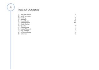 0
    TABLE OF CONTENTS
    1.1   The Case Analysis    1
    2.1   Article Summaries
    2.2   Creativity            2
    2.3   Innovation            3
    2.4   Product Design      4-7
    2.5   Entrepreneurship    8-9
    3.1   Career Outlines
    3.2   Bjorn Kjos          10
    3.3   Richard Hayne       11
    3.4   Natalie Massenet    12
    3.5   Nick Robertson      13
    4.1   A Creative Review   14
    5.1   References          15
 