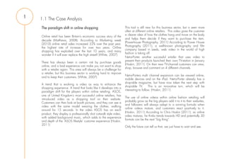 1   1.1 The Case Analysis
    The paradigm shift in online shopping                              This tool is still new for this business sector, but is seen more
                                                                       often at different online retailers. This video gives the customer
                                                                       a clearer idea of how the clothes hang and move on the body
    Online retail has been Britain’s economic success story of the
                                                                       and helps them decide if they want to purchase the item.
    decade (Matthews, 2008). According to Marketing week
                                                                       (Powerhouse Photography, 2011) According to Power House
    (2010) online retail sales increased 22% over the past year,
                                                                       Photography (2011), a well-known photography and film
    the highest rate of increase for over two years. Online
                                                                       company based in Leeds, web video in the world of high
    shopping has exploded over the last 10 years, and many
                                                                       fashion is taking off.
    wonder if it will ever replace the high street? (White, 2007)
                                                                       Net-a-Porter another successful e-tailer that uses video to
                                                                       present their products launched their own TV-station in January
    There has always been a certain risk by purchase goods
                                                                       (Hoskin, 2011). On their new TV-channel customers can view,
    online, and a bad experience can make you not want to shop
                                                                       shop, browse and comment on 4 different channels.
    with a retailer again. This area will always be a challenge for
    a retailer, but this business sector is working hard to improve
                                                                       Net-a-Porters multi channel expansion can be viewed online,
    and to keep their customers. (White, 2007)
                                                                       mobile devices and on the iPad. Net-a-Porter already has a
                                                                       shop-able magazine, but have now taken the next step with
    A trend that is evolving is video as way to enhance the
                                                                       shop-able TV.       This is an innovative turn, which will be
    shopping experience. A trend that looks like it develops into a
                                                                       interesting to follow. (Hoskin, 2011)
    paradigm shift for the players within online retailing. ASOS,
    one of United Kingdom’s most successful online retailers, has
                                                                       The use of online videos within online fashion retailing will
    introduced video as a shopping tool on their website.
                                                                       probably grow as the big players add it to it to their websites,
    Customers can then look at booth pictures, and they can see a
                                                                       and followers will always adapt to a winning formula when
    video with the same model wearing the clothes, walking
                                                                       online videos mature, and customers react positively to it.
    around for 15 seconds. In the video ASOS has on each
                                                                       (Hoskin, 2011) According to Chris Hoskin (2011), as online
    product, they display a professionally shot catwalk style video,
                                                                       video matures, he thinks trends towards HD and potentially 3D
    with added background music, which adds to the experience
                                                                       formats can be the next “big thing”.
    and depth of the ‘ASOS lifestyle’ customer experience (Hoskin,
    2011)
                                                                       Only the future can tell us that, we just have to wait and see.
 
