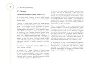 2   2.1 Article summaries
    2.2 Creativity                                                    Mr. Shames then tells about his personal experience with
                                                                      Groupon, and says its everywhere, in his inbox every
    The Groupon Phenonemon By Adam Shames (2011)                      morning, and is beeping on my phone with latest updates
                                                                      thanks to an app on his smartphone. And he refers to a story
    In this article about Groupon, the author Adam Shames             recently happened on the Daily Show with Jon Stewart, where
    writes about how it started and about the founder behind it,      he examined President Barack Obama´s latest budget cuts
    Andrew Mason.                                                     attempts. “From now on when we buy office supplies,” he
                                                                      mock-quoted the President, “we will join up with Canada and
    Groupon, a Chicago based company. The founder Andrew              Mexico to look for deals on Groupon.”
    Mason has taken the old idea of clipping coupons and
    made it into a company that has according to Mr. Shames           When a creative idea like this turns into an innovation, and
    become a new matchless paragon of business innovation.            then are successful, you will always find people trying to twist
    It moved quickly, after winning a Chicago innovation award        the idea, and make money on it themselves. Mr. Shames
    in late 2009, when it was less than a year old. It expanded       mention this and says that the viral rise of copycat companies
    so quickly that Fast Company Magazine recently named              has reached absurdity levels, not just limited to those offering
    Groupon as the No. 5 “most innovative company” in the             local deals of the day. This is confirmed with the example of
    world. Fast Company magazine described Groupon as “a              WeedMaps, when the founder Justin Hartfield says “It’s like
    savior for small businesses” and “the most exciting thing to      Groupon, but with a twist,”. WeedMaps offering deals, but
    happen to retail since eBay.” Groupons creative business          with medical marijuana, and was mentioned in an article in
    model, is based on getting a large number of people to buy        Fast Company magazine recently. (Fast Company, 2008)
    discounted vouchers to different restaurant and local
    attractions                                                       Mr. Shames points out that, “Groupon has become a the start-
                                                                      up model of the kind of innovation political and business
    Not bad for a company that started in 2008, and have              leaders refer to: a creative idea with real value”. Which
    nearly operated in 3 years.                                       according to Mr. Shames has in this case has lead to
                                                                      impressive moneymaking, job creation and investment hunger.
    In February 2011, Illinois Governor Pat Quinn choose              Google recently tried to buy it for $6 billions.
    Groupon co-founder Brad Keywell, to help find creative ways
    to boost the economy, by being a part of a new Innovation
    Counsil. The primary founder Andrew Mason, has become
    the poster boy for innovation, quoted often, pictured playfully
    and suddenly a high priest of all that’s creative.
 