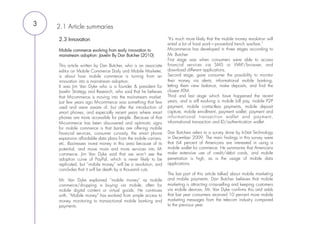 3   2.1 Article summaries
    2.3 Innovation                                              “It’s much more likely that the mobile money revolution will
                                                                entail a lot of hard work—proverbial trench warfare.”
    Mobile commerce evolving from early innovation to           M-commerce has developed in three stages according to
    mainstream adoption: Javelin By Dan Butcher (2010)          Mr. Butcher.
                                                                First stage was when consumers were able to access
    This article written by Dan Butcher, who is an associate    financial services via SMS or WAP/browser, and
    editor on Mobile Commerce Daily and Mobile Marketer,        download different applications.
    is about how mobile commerce is turning from an             Second stage, gave consumer the possibility to monitor
    innovation into a mainstream adoption.                      their money via alerts, informational mobile banking,
    It was Jim Van Dyke who is a founder & president for        letting them view balance, make deposits, and find the
    Javelin Strategy and Research, who said that he believes    closest ATM.
    that M-commerce is moving into the mainstream market.       Third and last stage which have happened the recent
    Just few years ago M-commerce was something that few        years, and is still evolving is mobile bill pay, mobile P2P
    used and were aware of, but after the introduction of       payment, mobile contactless payments, mobile deposit
    smart phones, and especially recent years where smart       capture, mobile enrollment, payment wallet, payment and
    phones are more accessible for people. Because of that      infor mational transaction wallet and payment,
    M-commerce has been discovered and optimistic signs         informational transaction and ID/authentication wallet.
    for mobile commerce is that banks are offering mobile        
    financial services, consumer curiosity, the smart phone     Dan Butchers refers to a survey done by InStat Technology
    expansion affordable data plans from the mobile carriers,   in December 2009. The main findings in this survey were
    etc. Businesses invest money in this area because of its    that 64 percent of Americans are interested in using a
    potential, and move more and more services into M-          mobile wallet for commerce. He summaries that Americans
    commerce. Jim Van Dyke said that we won’t see the           make extensive use of credit/debit cards, and mobile
    adoption curve of PayPal, which is never likely to be       penetration is high, as is the usage of mobile data
    replicated, but “mobile money” will be a revolution, and    applications.
    concludes that it will be death by a thousand cuts.          
                                                                The last part of this article talked about mobile marketing
    Mr. Van Dyke explained “mobile money” as mobile             and mobile payments. Dan Butcher believes that mobile
    commerce/shopping is buying via mobile, often for           marketing is attracting cross-selling and keeping customers
    mobile digital content or virtual goods. He continues       via mobile devices. Mr. Van Dyke confirms this and adds
    with, “Mobile money” has evolved from simple access to      that last year consumers received 10 percent more mobile
    money monitoring to transactional mobile banking and        marketing messages from the telecom industry compared
    payments.                                                   to the previous year.
 