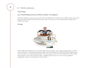 4   2.1 Article summaries
    Product design

    Top 10 Royal-Wedding Souvenirs by William Lee Adams, Time Magazine
     
    The Royal wedding is coming up next week, and Time Magazine has looked at the incredible options of souvenirs
    that have been launched in stores the last months. Here is a summary of some of these options picked out by
    William Lee Adams.
     
    Tea bags




     
     




    Author Willam Lee Adams points out that Brits drinks tea by the gallon, butt his great product design is actually
    done by Germans, a Hamburg based design labell. They have designed the ”KaTea & William” greeting card,
    which includes two commemorative tea bags. The one tea bag you can see Prince William flash all his military
    garb and grins, and on the other Katie wears a wedding gown and you can not miss her big sapphire
    engagement ring that once belonged to Princess Diana.
 