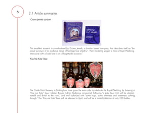 6   2.1 Article summaries
     Crown Jewels condom



     
     
     
     
     
     

    This excellent souvenir is manufactured by Crown Jewels, a London based company, that describes itself as "the
    proud purveyor of an exclusive range of heritage love sheaths.". Their marketing slogan is "Like a Royal Wedding,
    intercourse with a loved one is an unforgettable occasion,”

    'Kiss Me Kate' Beer




    The Castle Rock Brewery in Nottingham have gone the extra mile to celebrate the Royal-Wedding by brewing a
    “Kiss me Kate” beer. Master Brewer Adrian Redgrove announced following,”a pale beer that will be elegant,
    tasteful and British to the core”, and well balanced with "some hops, some bitterness and sweetness coming
    through." The “Kiss me Kate” beer will be released in April, and will be a limited collection of only 100 bottles.

     
 