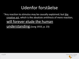 Udenfor forståelse
“Any reaction to stimulus may be causally explained; but the
creative act, which is the absolute antithesis of mere reaction,
will forever elude the human
understanding.(Jung 1933, p. 23)
 