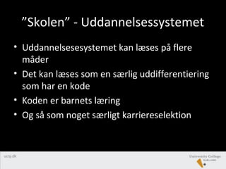 ”Skolen” - Uddannelsessystemet
• Uddannelsesesystemet kan læses på flere
måder
• Det kan læses som en særlig uddifferentiering
som har en kode
• Koden er barnets læring
• Og så som noget særligt karriereselektion
 